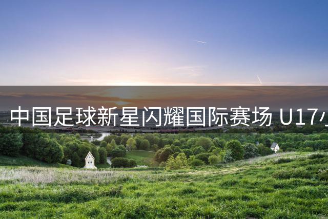 中国足球新星闪耀国际赛场 U17小将单挑阿曼纳防线获名帅盛赞