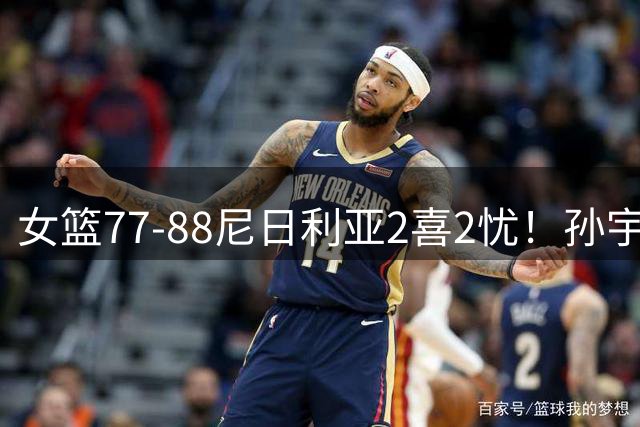女篮77-88尼日利亚2喜2忧！孙宇唐子婷出身价，三分+刘禹彤拉胯！