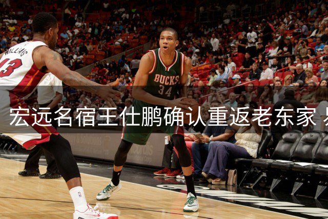 宏远名宿王仕鹏确认重返老东家 易建联职务安排引关注