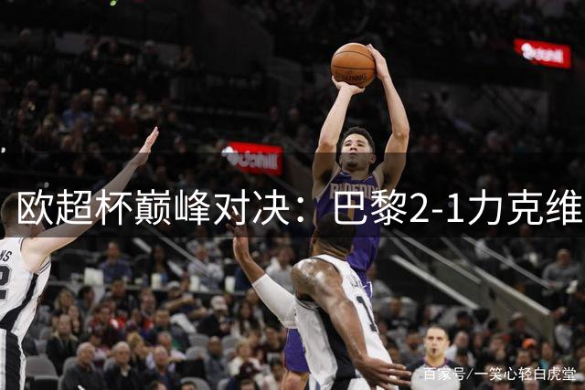 欧超杯巅峰对决：巴黎2-1力克维拉 新星闪耀助恩里克捧杯