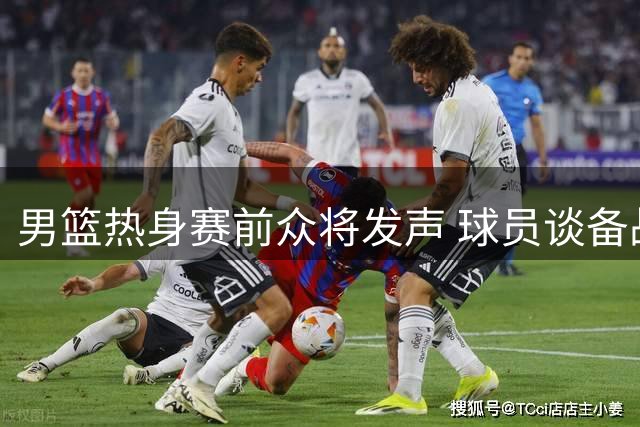 男篮热身赛前众将发声 球员谈备战进展教练组获肯定