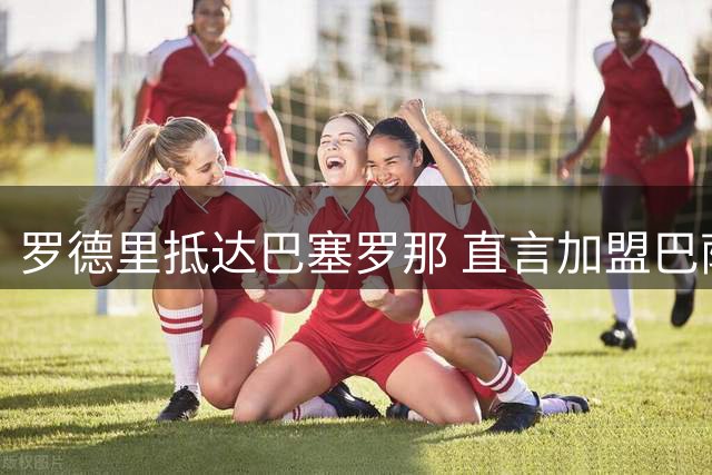 罗德里抵达巴塞罗那 直言加盟巴萨圆梦