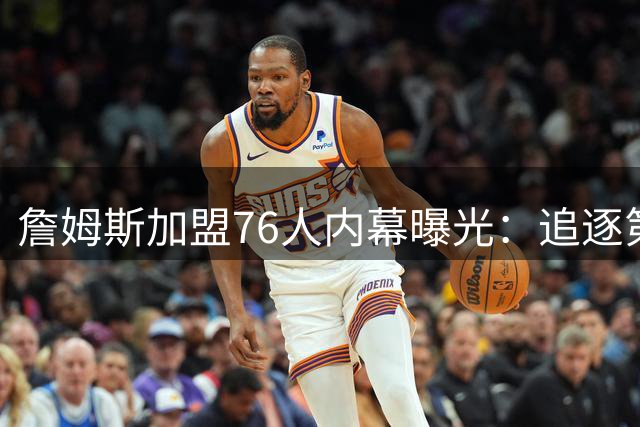 詹姆斯加盟76人内幕曝光：追逐第五冠成关键抉择