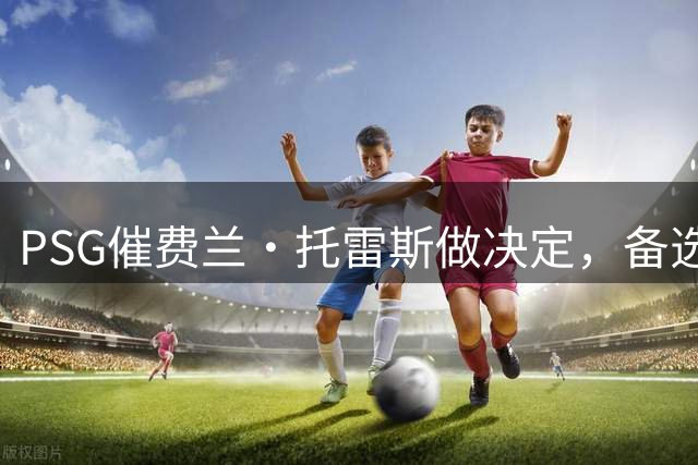 PSG催费兰·托雷斯做决定，备选名单已曝光