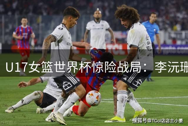U17女篮世界杯惊险战局：李沅珊17分力挽狂澜
